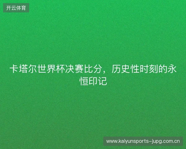 卡塔尔世界杯决赛比分，历史性时刻的永恒印记